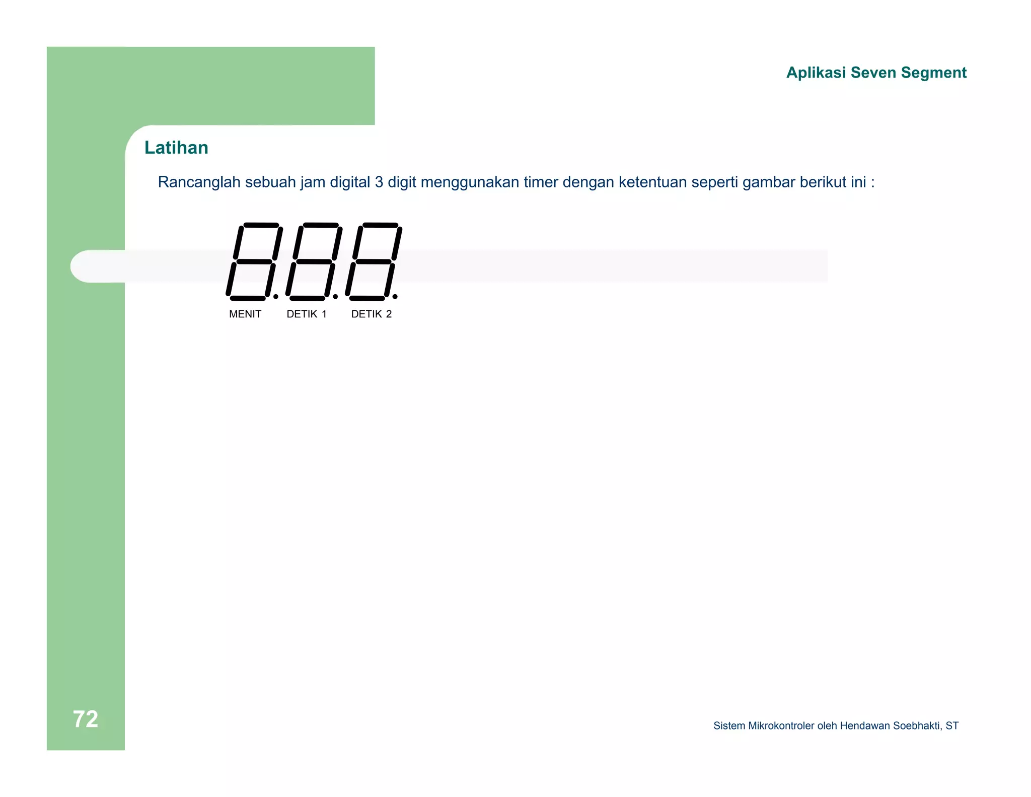 Latihan 
Aplikasi Seven Segment 
Rancanglah sebuah jam digital 3 digit menggunakan timer dengan ketentuan seperti gambar berikut ini : 
MENIT DETIK 1 DETIK 2 
Sistem 72 Mikrokontroler oleh Hendawan Soebhakti, ST 
 