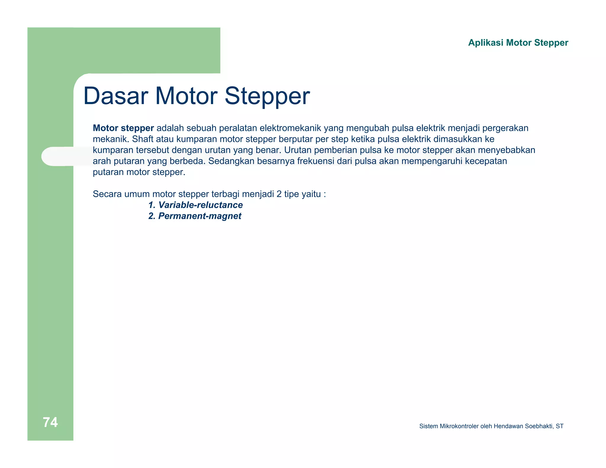 Dasar Motor Stepper 
Aplikasi Motor Stepper 
Motor stepper adalah sebuah peralatan elektromekanik yang mengubah pulsa elektrik menjadi pergerakan 
mekanik. Shaft atau kumparan motor stepper berputar per step ketika pulsa elektrik dimasukkan ke 
kumparan tersebut dengan urutan yang benar. Urutan pemberian pulsa ke motor stepper akan menyebabkan 
arah putaran yang berbeda. Sedangkan besarnya frekuensi dari pulsa akan mempengaruhi kecepatan 
putaran motor stepper. 
Secara umum motor stepper terbagi menjadi 2 tipe yaitu : 
1. Variable-reluctance 
2. Permanent-magnet 
Sistem 74 Mikrokontroler oleh Hendawan Soebhakti, ST 
 