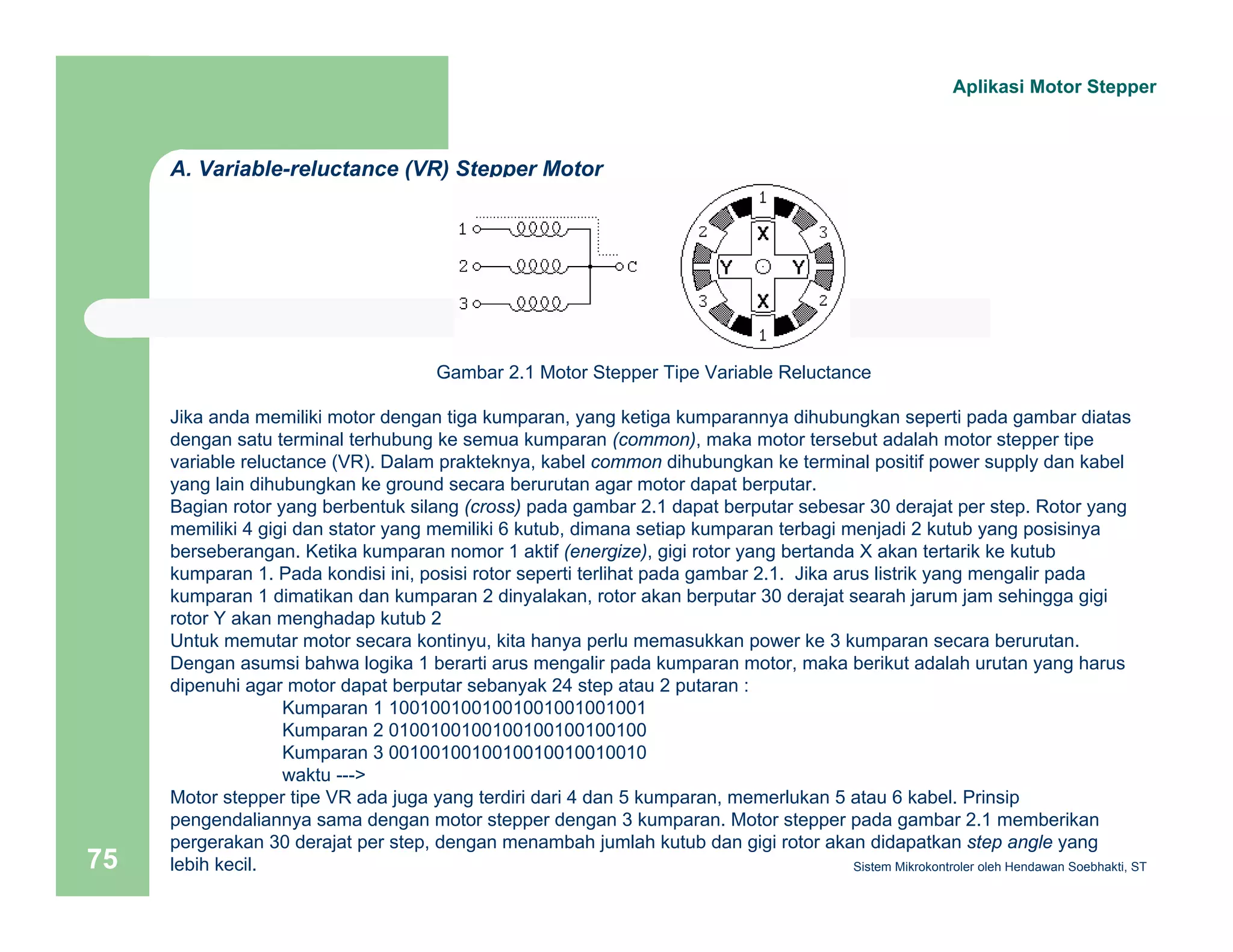 A. Variable-reluctance (VR) Stepper Motor 
Gambar 2.1 Motor Stepper Tipe Variable Reluctance 
Aplikasi Motor Stepper 
Jika anda memiliki motor dengan tiga kumparan, yang ketiga kumparannya dihubungkan seperti pada gambar diatas 
dengan satu terminal terhubung ke semua kumparan (common), maka motor tersebut adalah motor stepper tipe 
variable reluctance (VR). Dalam prakteknya, kabel common dihubungkan ke terminal positif power supply dan kabel 
yang lain dihubungkan ke ground secara berurutan agar motor dapat berputar. 
Bagian rotor yang berbentuk silang (cross) pada gambar 2.1 dapat berputar sebesar 30 derajat per step. Rotor yang 
memiliki 4 gigi dan stator yang memiliki 6 kutub, dimana setiap kumparan terbagi menjadi 2 kutub yang posisinya 
berseberangan. Ketika kumparan nomor 1 aktif (energize), gigi rotor yang bertanda X akan tertarik ke kutub 
kumparan 1. Pada kondisi ini, posisi rotor seperti terlihat pada gambar 2.1. Jika arus listrik yang mengalir pada 
kumparan 1 dimatikan dan kumparan 2 dinyalakan, rotor akan berputar 30 derajat searah jarum jam sehingga gigi 
rotor Y akan menghadap kutub 2 
Untuk memutar motor secara kontinyu, kita hanya perlu memasukkan power ke 3 kumparan secara berurutan. 
Dengan asumsi bahwa logika 1 berarti arus mengalir pada kumparan motor, maka berikut adalah urutan yang harus 
dipenuhi agar motor dapat berputar sebanyak 24 step atau 2 putaran : 
Kumparan 1 1001001001001001001001001 
Kumparan 2 0100100100100100100100100 
Kumparan 3 0010010010010010010010010 
waktu ---> 
Motor stepper tipe VR ada juga yang terdiri dari 4 dan 5 kumparan, memerlukan 5 atau 6 kabel. Prinsip 
pengendaliannya sama dengan motor stepper dengan 3 kumparan. Motor stepper pada gambar 2.1 memberikan 
pergerakan 30 derajat per step, dengan menambah jumlah kutub dan gigi rotor akan didapatkan step angle yang 
lebih kecil. 
Sistem 75 Mikrokontroler oleh Hendawan Soebhakti, ST 
 