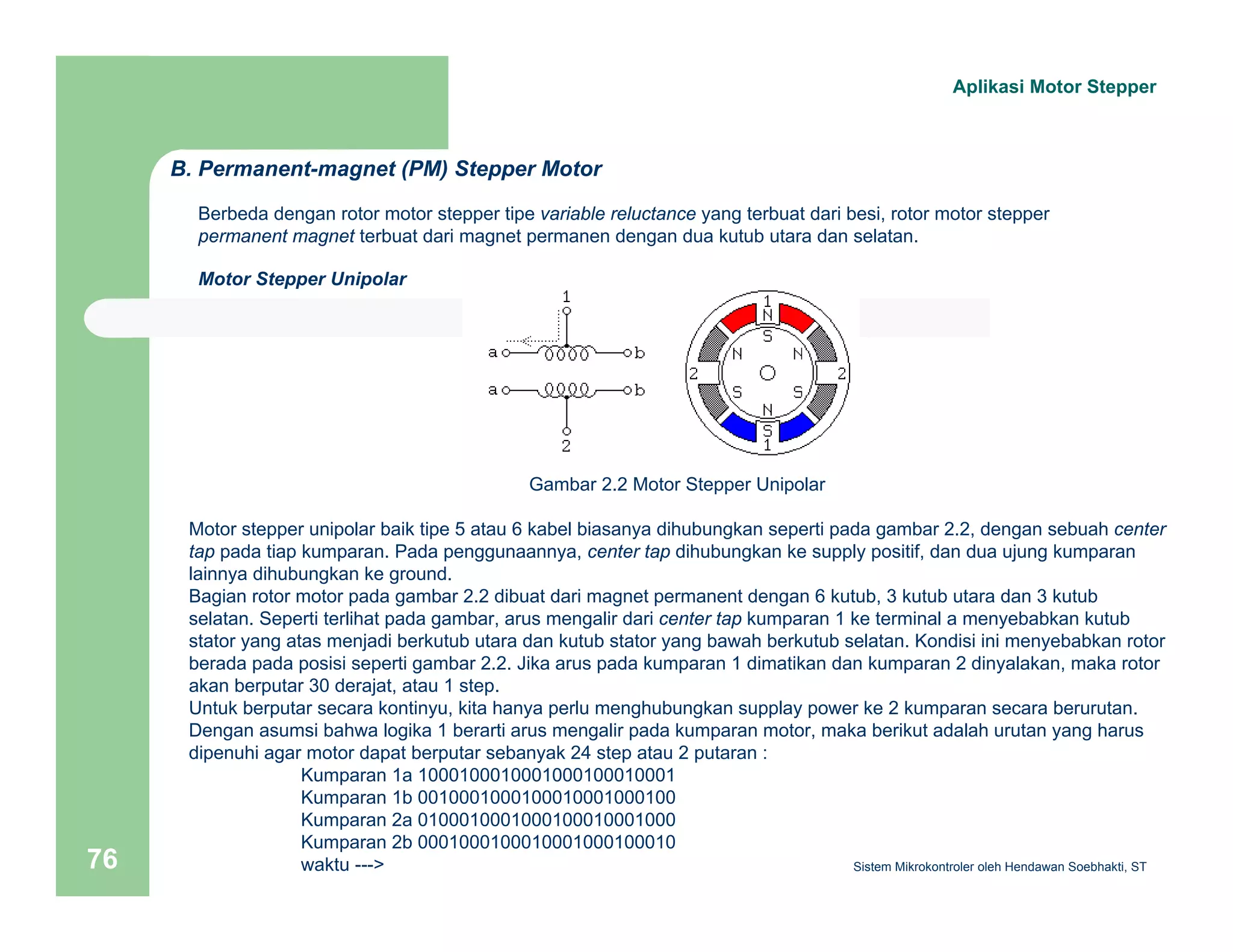 Aplikasi Motor Stepper 
B. Permanent-magnet (PM) Stepper Motor 
Berbeda dengan rotor motor stepper tipe variable reluctance yang terbuat dari besi, rotor motor stepper 
permanent magnet terbuat dari magnet permanen dengan dua kutub utara dan selatan. 
Motor Stepper Unipolar 
Gambar 2.2 Motor Stepper Unipolar 
Motor stepper unipolar baik tipe 5 atau 6 kabel biasanya dihubungkan seperti pada gambar 2.2, dengan sebuah center 
tap pada tiap kumparan. Pada penggunaannya, center tap dihubungkan ke supply positif, dan dua ujung kumparan 
lainnya dihubungkan ke ground. 
Bagian rotor motor pada gambar 2.2 dibuat dari magnet permanent dengan 6 kutub, 3 kutub utara dan 3 kutub 
selatan. Seperti terlihat pada gambar, arus mengalir dari center tap kumparan 1 ke terminal a menyebabkan kutub 
stator yang atas menjadi berkutub utara dan kutub stator yang bawah berkutub selatan. Kondisi ini menyebabkan rotor 
berada pada posisi seperti gambar 2.2. Jika arus pada kumparan 1 dimatikan dan kumparan 2 dinyalakan, maka rotor 
akan berputar 30 derajat, atau 1 step. 
Untuk berputar secara kontinyu, kita hanya perlu menghubungkan supplay power ke 2 kumparan secara berurutan. 
Dengan asumsi bahwa logika 1 berarti arus mengalir pada kumparan motor, maka berikut adalah urutan yang harus 
dipenuhi agar motor dapat berputar sebanyak 24 step atau 2 putaran : 
Kumparan 1a 1000100010001000100010001 
Kumparan 1b 0010001000100010001000100 
Kumparan 2a 0100010001000100010001000 
Kumparan 2b 0001000100010001000100010 
waktu ---> 
Sistem 76 Mikrokontroler oleh Hendawan Soebhakti, ST 
 