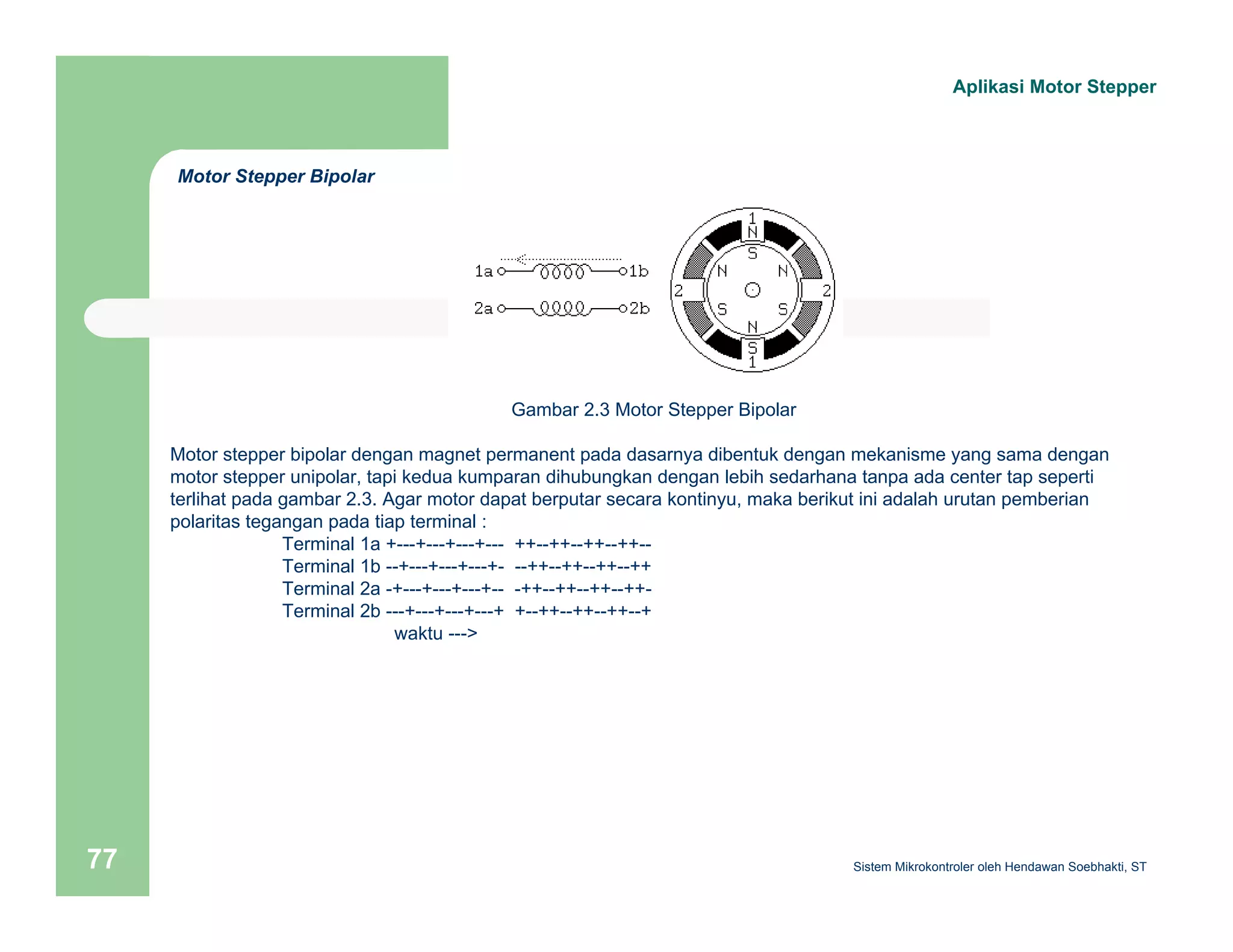 Gambar 2.3 Motor Stepper Bipolar 
Motor Stepper Bipolar 
Aplikasi Motor Stepper 
Motor stepper bipolar dengan magnet permanent pada dasarnya dibentuk dengan mekanisme yang sama dengan 
motor stepper unipolar, tapi kedua kumparan dihubungkan dengan lebih sedarhana tanpa ada center tap seperti 
terlihat pada gambar 2.3. Agar motor dapat berputar secara kontinyu, maka berikut ini adalah urutan pemberian 
polaritas tegangan pada tiap terminal : 
Terminal 1a +---+---+---+--- ++--++--++--++-- 
Terminal 1b --+---+---+---+- --++--++--++--++ 
Terminal 2a -+---+---+---+-- -++--++--++--++- 
Terminal 2b ---+---+---+---+ +--++--++--++--+ 
waktu ---> 
Sistem 77 Mikrokontroler oleh Hendawan Soebhakti, ST 
 