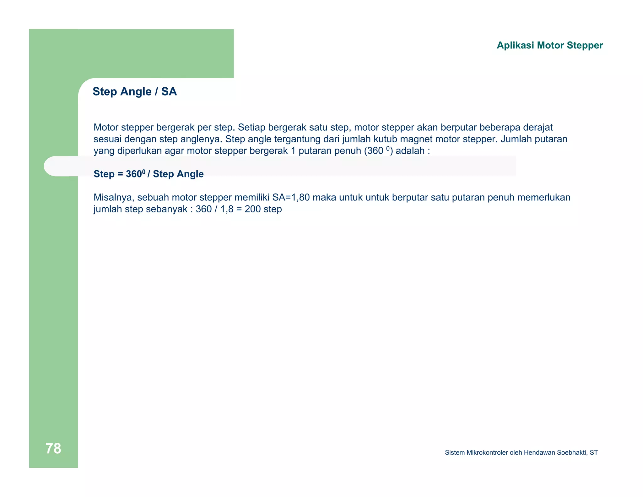 Step Angle / SA 
Aplikasi Motor Stepper 
Motor stepper bergerak per step. Setiap bergerak satu step, motor stepper akan berputar beberapa derajat 
sesuai dengan step anglenya. Step angle tergantung dari jumlah kutub magnet motor stepper. Jumlah putaran 
yang diperlukan agar motor stepper bergerak 1 putaran penuh (360 0) adalah : 
Step = 3600 / Step Angle 
Misalnya, sebuah motor stepper memiliki SA=1,80 maka untuk untuk berputar satu putaran penuh memerlukan 
jumlah step sebanyak : 360 / 1,8 = 200 step 
Sistem 78 Mikrokontroler oleh Hendawan Soebhakti, ST 
 