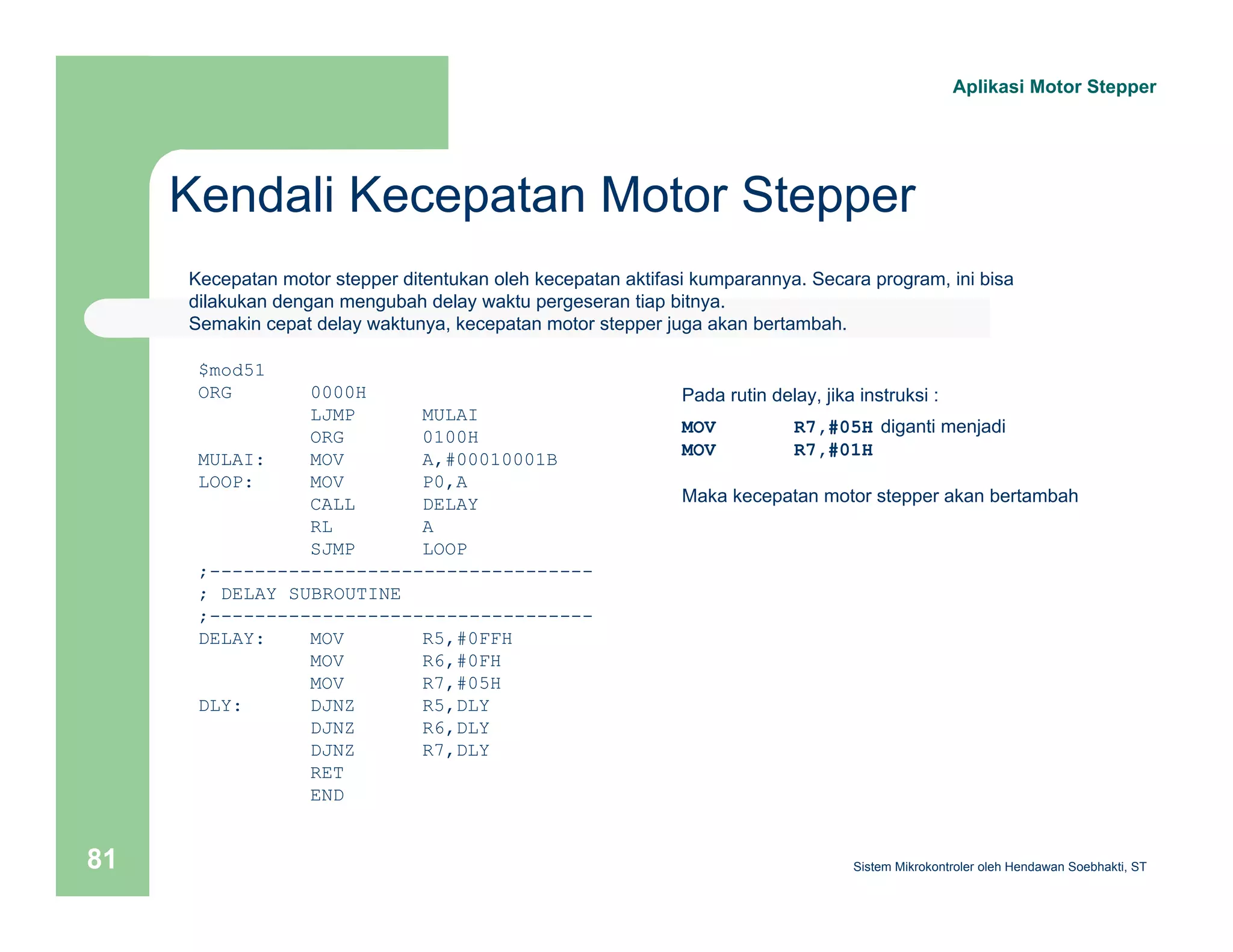 Kendali Kecepatan Motor Stepper 
Aplikasi Motor Stepper 
Kecepatan motor stepper ditentukan oleh kecepatan aktifasi kumparannya. Secara program, ini bisa 
dilakukan dengan mengubah delay waktu pergeseran tiap bitnya. 
Semakin cepat delay waktunya, kecepatan motor stepper juga akan bertambah. 
$mod51 
ORG 0000H 
LJMP MULAI 
ORG 0100H 
MULAI: MOV A,#00010001B 
LOOP: MOV P0,A 
CALL DELAY 
RL A 
SJMP LOOP 
;---------------------------------- 
; DELAY SUBROUTINE 
;---------------------------------- 
DELAY: MOV R5,#0FFH 
MOV R6,#0FH 
MOV R7,#05H 
DLY: DJNZ R5,DLY 
DJNZ R6,DLY 
DJNZ R7,DLY 
RET 
END 
Pada rutin delay, jika instruksi : 
MOV R7,#05H diganti menjadi 
MOV R7,#01H 
Maka kecepatan motor stepper akan bertambah 
Sistem 81 Mikrokontroler oleh Hendawan Soebhakti, ST 
 