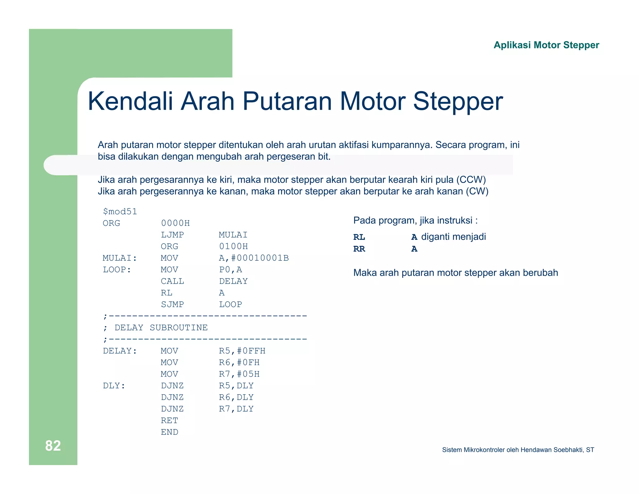Aplikasi Motor Stepper 
Kendali Arah Putaran Motor Stepper 
Arah putaran motor stepper ditentukan oleh arah urutan aktifasi kumparannya. Secara program, ini 
bisa dilakukan dengan mengubah arah pergeseran bit. 
Jika arah pergesarannya ke kiri, maka motor stepper akan berputar kearah kiri pula (CCW) 
Jika arah pergeserannya ke kanan, maka motor stepper akan berputar ke arah kanan (CW) 
$mod51 
ORG 0000H 
LJMP MULAI 
ORG 0100H 
MULAI: MOV A,#00010001B 
LOOP: MOV P0,A 
CALL DELAY 
RL A 
SJMP LOOP 
;---------------------------------- 
; DELAY SUBROUTINE 
;---------------------------------- 
DELAY: MOV R5,#0FFH 
MOV R6,#0FH 
MOV R7,#05H 
DLY: DJNZ R5,DLY 
DJNZ R6,DLY 
DJNZ R7,DLY 
RET 
END 
Pada program, jika instruksi : 
RL A diganti menjadi 
RR A 
Maka arah putaran motor stepper akan berubah 
Sistem 82 Mikrokontroler oleh Hendawan Soebhakti, ST 
 