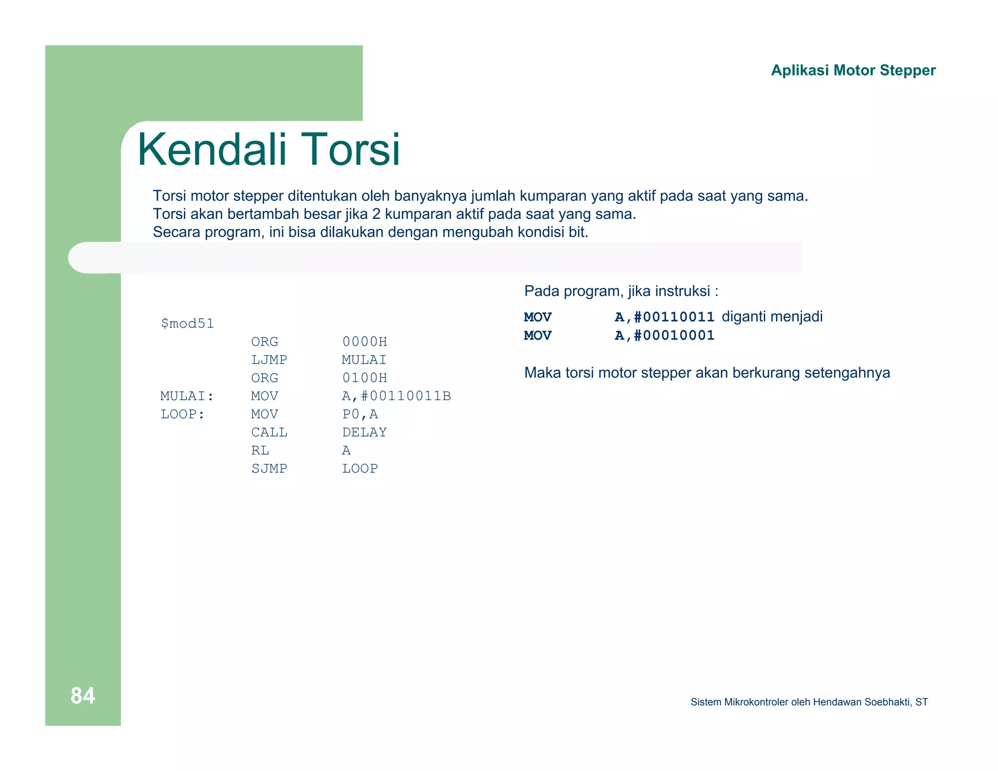Kendali Torsi 
Aplikasi Motor Stepper 
Torsi motor stepper ditentukan oleh banyaknya jumlah kumparan yang aktif pada saat yang sama. 
Torsi akan bertambah besar jika 2 kumparan aktif pada saat yang sama. 
Secara program, ini bisa dilakukan dengan mengubah kondisi bit. 
$mod51 
ORG 0000H 
LJMP MULAI 
ORG 0100H 
MULAI: MOV A,#00110011B 
LOOP: MOV P0,A 
CALL DELAY 
RL A 
SJMP LOOP 
Pada program, jika instruksi : 
MOV A,#00110011 diganti menjadi 
MOV A,#00010001 
Maka torsi motor stepper akan berkurang setengahnya 
Sistem 84 Mikrokontroler oleh Hendawan Soebhakti, ST 
 