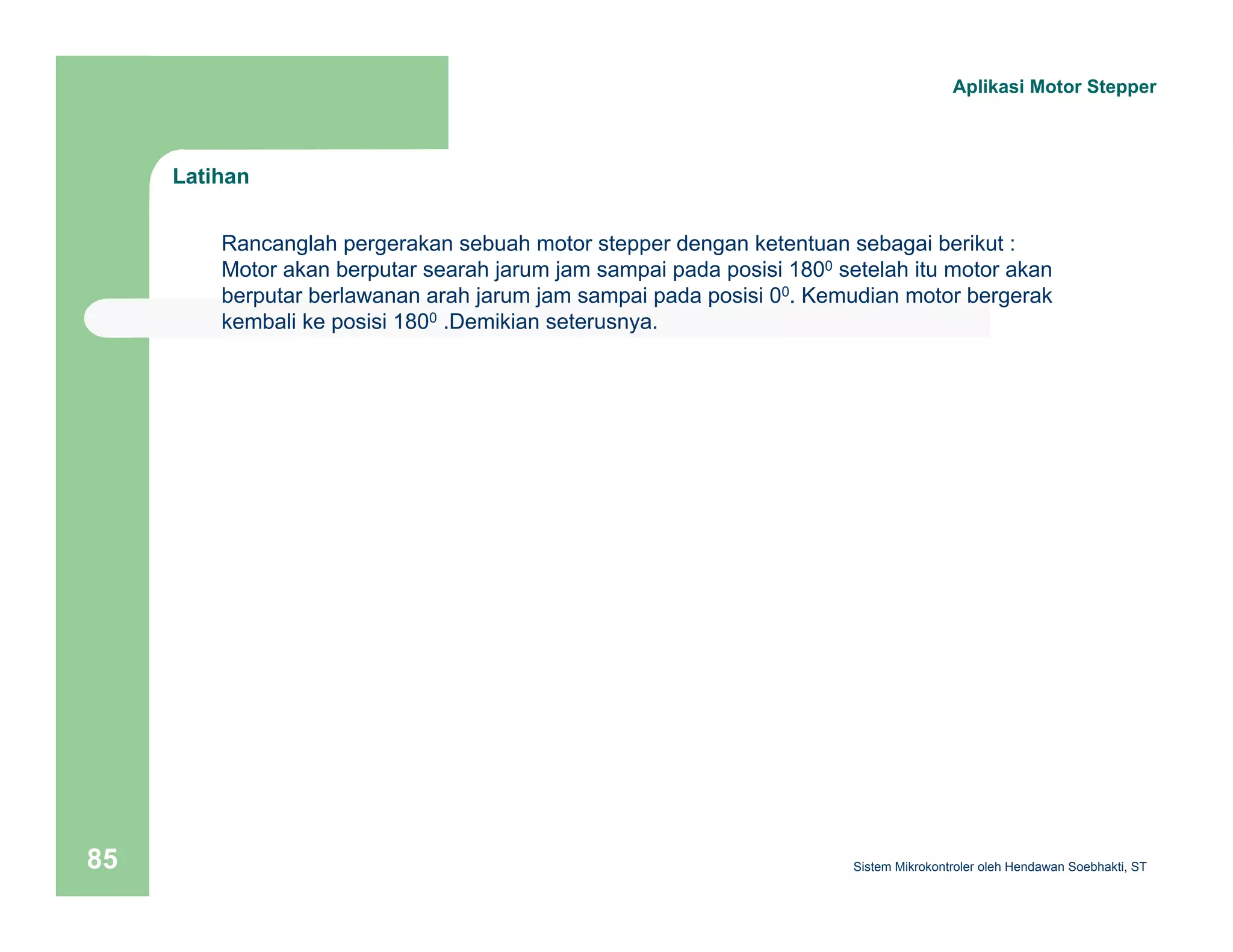 Latihan 
Aplikasi Motor Stepper 
Rancanglah pergerakan sebuah motor stepper dengan ketentuan sebagai berikut : 
Motor akan berputar searah jarum jam sampai pada posisi 1800 setelah itu motor akan 
berputar berlawanan arah jarum jam sampai pada posisi 00. Kemudian motor bergerak 
kembali ke posisi 1800 .Demikian seterusnya. 
Sistem 85 Mikrokontroler oleh Hendawan Soebhakti, ST 
 