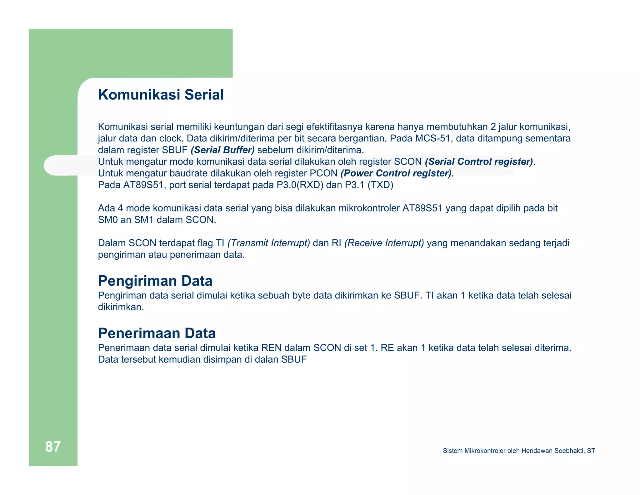 Komunikasi Serial 
Komunikasi serial memiliki keuntungan dari segi efektifitasnya karena hanya membutuhkan 2 jalur komunikasi, 
jalur data dan clock. Data dikirim/diterima per bit secara bergantian. Pada MCS-51, data ditampung sementara 
dalam register SBUF (Serial Buffer) sebelum dikirim/diterima. 
Untuk mengatur mode komunikasi data serial dilakukan oleh register SCON (Serial Control register). 
Untuk mengatur baudrate dilakukan oleh register PCON (Power Control register). 
Pada AT89S51, port serial terdapat pada P3.0(RXD) dan P3.1 (TXD) 
Ada 4 mode komunikasi data serial yang bisa dilakukan mikrokontroler AT89S51 yang dapat dipilih pada bit 
SM0 an SM1 dalam SCON. 
Dalam SCON terdapat flag TI (Transmit Interrupt) dan RI (Receive Interrupt) yang menandakan sedang terjadi 
pengiriman atau penerimaan data. 
Pengiriman Data 
Pengiriman data serial dimulai ketika sebuah byte data dikirimkan ke SBUF. TI akan 1 ketika data telah selesai 
dikirimkan. 
Penerimaan Data 
Penerimaan data serial dimulai ketika REN dalam SCON di set 1. RE akan 1 ketika data telah selesai diterima. 
Data tersebut kemudian disimpan di dalan SBUF 
Sistem 87 Mikrokontroler oleh Hendawan Soebhakti, ST 
 