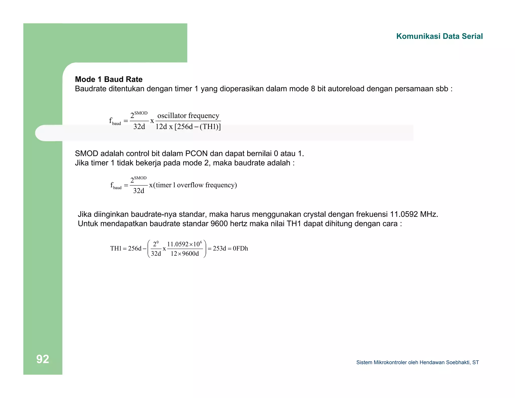 Komunikasi Data Serial 
Mode 1 Baud Rate 
Baudrate ditentukan dengan timer 1 yang dioperasikan dalam mode 8 bit autoreload dengan persamaan sbb : 
x oscillator frequency 
= 
baud − 
12d x [256d (TH1)] 
SMOD adalah control bit dalam PCON dan dapat bernilai 0 atau 1. 
Jika timer 1 tidak bekerja pada mode 2, maka baudrate adalah : 
x(timer 1 overflow frequency) 
f 2 
SMOD 
32d 
f 2 
SMOD 
32d 
baud = 
Jika diinginkan baudrate-nya standar, maka harus menggunakan crystal dengan frekuensi 11.0592 MHz. 
Untuk mendapatkan baudrate standar 9600 hertz maka nilai TH1 dapat dihitung dengan cara : 
⎞ 
= = ⎟ ⎟⎠ 
253d 0FDh 
0 6 
× 
x 11.0592 10 
12 9600d 
⎛ 
TH1 256d 2 
32d 
⎜ ⎜⎝ 
× 
= − 
Sistem 92 Mikrokontroler oleh Hendawan Soebhakti, ST 
 