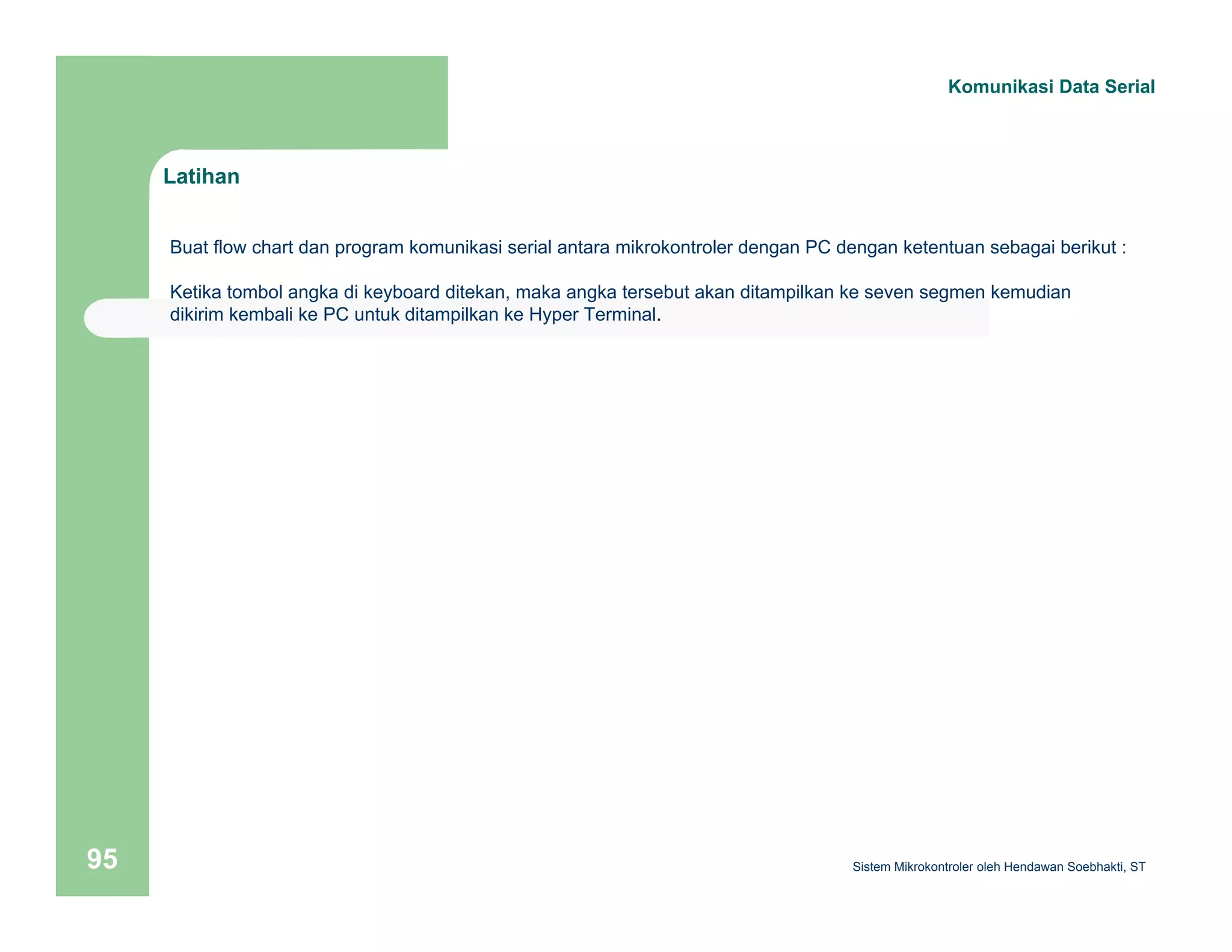Latihan 
Komunikasi Data Serial 
Buat flow chart dan program komunikasi serial antara mikrokontroler dengan PC dengan ketentuan sebagai berikut : 
Ketika tombol angka di keyboard ditekan, maka angka tersebut akan ditampilkan ke seven segmen kemudian 
dikirim kembali ke PC untuk ditampilkan ke Hyper Terminal. 
Sistem 95 Mikrokontroler oleh Hendawan Soebhakti, ST 
 