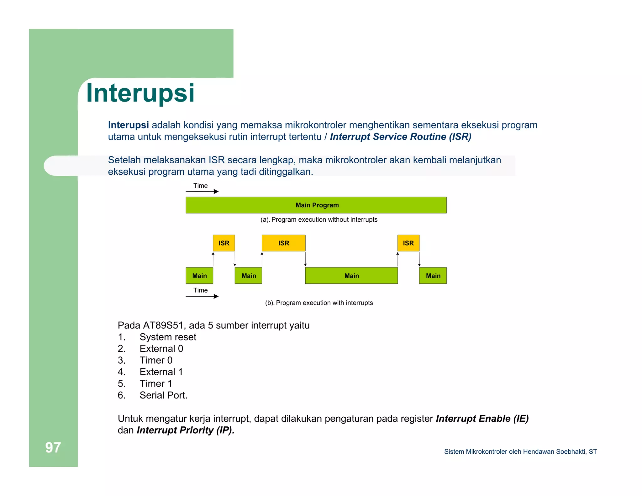 Interupsi 
Interupsi adalah kondisi yang memaksa mikrokontroler menghentikan sementara eksekusi program 
utama untuk mengeksekusi rutin interrupt tertentu / Interrupt Service Routine (ISR) 
Setelah melaksanakan ISR secara lengkap, maka mikrokontroler akan kembali melanjutkan 
eksekusi program utama yang tadi ditinggalkan. 
Main Program 
Time 
(a). Program execution without interrupts 
Main 
ISR 
Main 
ISR 
Main 
ISR 
Main 
(b). Program execution with interrupts 
Time 
Pada AT89S51, ada 5 sumber interrupt yaitu 
1. System reset 
2. External 0 
3. Timer 0 
4. External 1 
5. Timer 1 
6. Serial Port. 
Untuk mengatur kerja interrupt, dapat dilakukan pengaturan pada register Interrupt Enable (IE) 
dan Interrupt Priority (IP). 
Sistem 97 Mikrokontroler oleh Hendawan Soebhakti, ST 
 