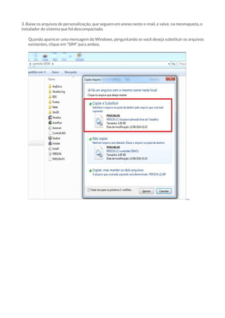 3. Baixe os arquivos de personalização, que seguem em anexo neste e-mail, e salve, na mesmapasta, o 
instalador do sistema que foi descompactado. 
Quando aparecer uma mensagem do Windows, perguntando se você deseja substituir os arquivos 
existentes, clique em "SIM" para ambos. 
 