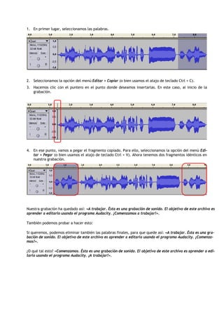 1. En primer lugar, seleccionamos las palabras.




2. Seleccionamos la opción del menú Editar > Copiar (o bien usamos el atajo de teclado Ctrl + C).
3. Hacemos clic con el puntero en el punto donde deseamos insertarlas. En este caso, al inicio de la
   grabación.




4. En ese punto, vamos a pegar el fragmento copiado. Para ello, seleccionamos la opción del menú Edi-
   tar > Pegar (o bien usamos el atajo de teclado Ctrl + V). Ahora tenemos dos fragmentos idénticos en
   nuestra grabación.




Nuestra grabación ha quedado así: «A trabajar. Ésta es una grabación de sonido. El objetivo de este archivo es
aprender a editarlo usando el programa Audacity. ¡Comenzamos a trabajar!».

También podemos probar a hacer esto:

Si queremos, podemos eliminar también las palabras finales, para que quede así: «A trabajar. Ésta es una gra-
bación de sonido. El objetivo de este archivo es aprender a editarlo usando el programa Audacity. ¡Comenza-
mos!».

¿O qué tal esto? «Comenzamos. Ésta es una grabación de sonido. El objetivo de este archivo es aprender a edi-
tarlo usando el programa Audacity. ¡A trabajar!».
 