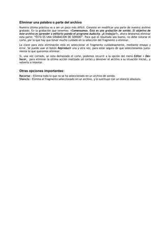 Eliminar una palabra o parte del archivo
Nuestra última práctica va a ser un poco más difícil. Consiste en modificar una parte de nuestro archivo
grabado. En la grabación que tenemos: «Comenzamos. Ésta es una grabación de sonido. El objetivo de
este archivo es aprender a editarlo usando el programa Audacity. ¡A trabajar!», ahora deseamos eliminar
esta parte: “ÉSTA ES UNA GRABACIÓN DE SONIDO”. Para que el resultado sea bueno, no debe notarse el
corte, por lo que hay que llevar mucho cuidado en la selección del fragmento a eliminar.
La clave para esta eliminación está en seleccionar el fragmento cuidadosamente, mediante ensayo y
error. Se puede usar el botón Reproducir una y otra vez, para estar seguro de que seleccionamos justa-
mente lo que queremos eliminar.
Si, una vez cortado, se nota demasiado el corte, podemos recurrir a la opción del menú Editar > Des-
hacer, para eliminar la última acción realizada (el corte) y devolver el archivo a su situación inicial… y
volverlo a intentar.


Otras opciones importantes:
Recortar – Elimina todo lo que no se ha seleccionado en un archivo de sonido.
Silencio – Elimina el fragmento seleccionado en un archivo, y lo sustituye con un silencio absoluto.
 