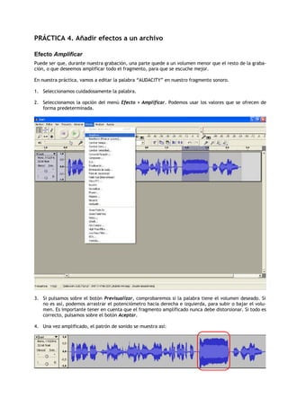 PRÁCTICA 4. Añadir efectos a un archivo

Efecto Amplificar
Puede ser que, durante nuestra grabación, una parte quede a un volumen menor que el resto de la graba-
ción, o que deseemos amplificar todo el fragmento, para que se escuche mejor.

En nuestra práctica, vamos a editar la palabra “AUDACITY” en nuestro fragmento sonoro.

1. Seleccionamos cuidadosamente la palabra.

2. Seleccionamos la opción del menú Efecto > Amplificar. Podemos usar los valores que se ofrecen de
   forma predeterminada.




3. Si pulsamos sobre el botón Previsualizar, comprobaremos si la palabra tiene el volumen deseado. Si
   no es así, podemos arrastrar el potenciómetro hacia derecha e izquierda, para subir o bajar el volu-
   men. Es importante tener en cuenta que el fragmento amplificado nunca debe distorsionar. Si todo es
   correcto, pulsamos sobre el botón Aceptar.

4. Una vez amplificado, el patrón de sonido se muestra así:
 