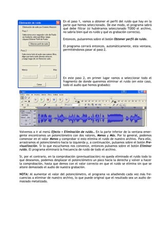 En el paso 1, vamos a obtener el perfil del ruido que hay en la
                               parte que hemos seleccionado. De ese modo, el programa sabrá
                               qué debe filtrar (si hubiéramos seleccionado TODO el archivo,
                               no sabría bien qué es ruido y qué es grabación correcta).

                               Entonces, pulsaremos sobre el botón Obtener perfil de ruido.

                               El programa cerrará entonces, automáticamente, esta ventana,
                               permitiéndonos pasar al paso 2.




                               En este paso 2, en primer lugar vamos a seleccionar todo el
                               fragmento de donde queremos eliminar el ruido (en este caso,
                               todo el audio que hemos grabado):




Volvemos a ir al menú Efecto > Eliminación de ruido… En la parte inferior de la ventana emer-
gente encontramos un potenciómetro con dos valores, Menos y Más. Por lo general, podemos
comenzar en el valor Menos y comprobar si esto elimina el ruido de nuestro archivo. Para ello,
arrastramos el potenciómetro hacia la izquierda y, a continuación, pulsamos sobre el botón Pre-
visualización. Si lo que escuchamos nos convence, entonces pulsamos sobre el botón Eliminar
ruido. El programa eliminará la frecuencia de ruido de todo el archivo.

Si, por el contrario, en la comprobación (previsualización) no queda eliminado el ruido todo lo
que deseamos, podemos desplazar el potenciómetro un poco hacia la derecha y volver a hacer
la comprobación, hasta que demos con el valor correcto en que el ruido se elimina sin que se
altere demasiado el audio de nuestra grabación.

NOTA: Al aumentar el valor del potenciómetro, el programa va añadiendo cada vez más fre-
cuencias a eliminar de nuestro archivo, lo que puede original que el resultado sea un audio de-
masiado metalizado.
 