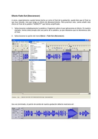 Efecto Fade Out (Desvanecer)

A veces, especialmente cuando hemos hecho un corte al final de la grabación, queda bien que el final no
sea muy rotundo, sino que tenga un efecto de desvanecimiento. Para practicar esto, vamos añadir este
efecto al final de la palabra “AUDACITY” que hemos amplificado.

1. Seleccionamos cuidadosamente la palabra o fragmento sobre el que aplicaremos el efecto. En nuestro
   ejemplo, hemos seleccionado sólo una parte de la palabra, ya que deseamos que se desvanezca sólo
   el final.

2. Seleccionamos la opción del menú Efecto > Fade Out (Desvanecer).




Una vez terminado, el patrón de sonido de nuestra grabación debería mostrarse así:
 