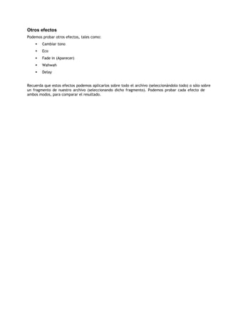 Otros efectos
Podemos probar otros efectos, tales como:
    •   Cambiar tono
    •   Eco
    •   Fade in (Aparecer)
    •   Wahwah
    •   Delay


Recuerda que estos efectos podemos aplicarlos sobre todo el archivo (seleccionándolo todo) o sólo sobre
un fragmento de nuestro archivo (seleccionando dicho fragmento). Podemos probar cada efecto de
ambos modos, para comparar el resultado.
 