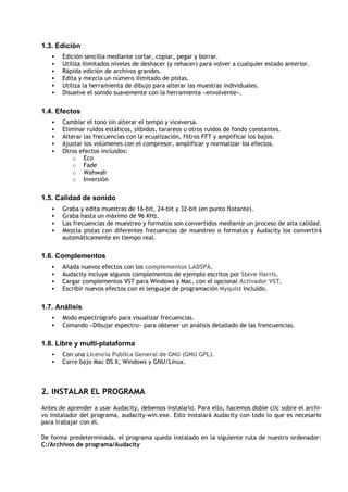 1.3. Edición
   •   Edición sencilla mediante cortar, copiar, pegar y borrar.
   •   Utiliza ilimitados niveles de deshacer (y rehacer) para volver a cualquier estado anterior.
   •   Rápida edición de archivos grandes.
   •   Edita y mezcla un número ilimitado de pistas.
   •   Utiliza la herramienta de dibujo para alterar las muestras individuales.
   •   Disuelve el sonido suavemente con la herramienta «envolvente».


1.4. Efectos
   •   Cambiar el tono sin alterar el tempo y viceversa.
   •   Eliminar ruidos estáticos, silbidos, tarareos u otros ruidos de fondo constantes.
   •   Alterar las frecuencias con la ecualización, filtros FFT y amplificar los bajos.
   •   Ajustar los volúmenes con el compresor, amplificar y normalizar los efectos.
   •   Otros efectos incluidos:
           o Eco
           o Fade
           o Wahwah
           o Inversión


1.5. Calidad de sonido
   •   Graba y edita muestras de 16-bit, 24-bit y 32-bit (en punto flotante).
   •   Graba hasta un máximo de 96 KHz.
   •   Las frecuencias de muestreo y formatos son convertidos mediante un proceso de alta calidad.
   •   Mezcla pistas con diferentes frecuencias de muestreo o formatos y Audacity los convertirá
       automáticamente en tiempo real.


1.6. Complementos
   •   Añada nuevos efectos con los complementos LADSPA.
   •   Audacity incluye algunos complementos de ejemplo escritos por Steve Harris.
   •   Cargar complementos VST para Windows y Mac, con el opcional Activador VST.
   •   Escribir nuevos efectos con el lenguaje de programación Nyquist incluído.


1.7. Análisis
   •   Modo espectrógrafo para visualizar frecuencias.
   •   Comando «Dibujar espectro» para obtener un análisis detallado de las frencuencias.


1.8. Libre y multi-plataforma
   •   Con una Licencia Pública General de GNU (GNU GPL).
   •   Corre bajo Mac OS X, Windows y GNU/Linux.



2. INSTALAR EL PROGRAMA
Antes de aprender a usar Audacity, debemos instalarlo. Para ello, hacemos doble clic sobre el archi-
vo instalador del programa, audacity-win.exe. Esto instalará Audacity con todo lo que es necesario
para trabajar con él.

De forma predeterminada, el programa queda instalado en la siguiente ruta de nuestro ordenador:
C:/Archivos de programa/Audacity
 