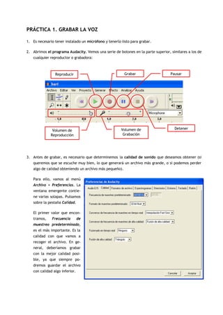 PRÁCTICA 1. GRABAR LA VOZ

1. Es necesario tener instalado un micrófono y tenerlo listo para grabar.

2. Abrimos el programa Audacity. Vemos una serie de botones en la parte superior, similares a los de
   cualquier reproductor o grabadora:



                Reproducir                               Grabar                   Pausar




                                                       Volumen de                   Detener
               Volumen de
              Reproducción                              Grabación




3. Antes de grabar, es necesario que determinemos la calidad de sonido que deseamos obtener (si
   queremos que se escuche muy bien, lo que generará un archivo más grande, o si podemos perder
   algo de calidad obteniendo un archivo más pequeño).

   Para ello, vamos al menú
   Archivo > Preferencias. La
   ventana emergente contie-
   ne varias solapas. Pulsamos
   sobre la pestaña Calidad.

   El primer valor que encon-
   tramos,     Frecuencia       de
   muestreo predeterminado,
   es el más importante. Es la
   calidad con que vamos a
   recoger el archivo. En ge-
   neral, deberíamos grabar
   con la mejor calidad posi-
   ble, ya que siempre po-
   dremos guardar el archivo
   con calidad algo inferior.
 