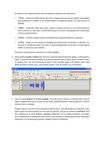 De todas formas, podemos decidir entre las siguientes opciones más importantes:

   •   11025Hz – sonido de calidad inferior pero que consigue archivos de poco tamaño. Aconsejable
       para grabaciones en donde no sea imprescindible la calidad del sonido, sino sólo escuchar lo
       grabado.

   •   16000Hz – sonido de calidad algo mejor, aunque en algunos archivos no se escucha diferencia
       con el anterior; en esos casos, es preferible siempre un archivo más pequeño (por lo que elegi-
       remos la opción anterior).

   •   22050Hz – sonido de calidad normal. Aconsejable para cualquier grabación, en general.

   •   44100Hz – sonido de alta calidad. Aconsejable para aplicaciones multimedia, en donde es im-
       portante la calidad del sonido, así como en aquellas grabaciones en las que se tenga especial
       interés (a costa de un gran tamaño).

   Para salvar las preferencias, pulsamos en el botón Aceptar.

4. Ahora podemos grabar nuestra voz. Para ello, pulsamos sobre el botón de grabar y comenzamos a
   hablar. Cuando terminemos de hablar (y no antes) pulsamos sobre el botón parar. También es bue-
   no recordar que, una vez terminemos de decir lo que queremos grabar, NO debemos decir nada
   ANTES de pulsar el botón parar, pues pueden quedar “colas de sonido” que no deseamos.




5. Sólo nos queda guardar el archivo grabado, antes de pensar siquiera en editarlo (para mejorar
   algunos aspectos del mismo) ya que, de otro modo, podríamos perder nuestra grabación y tendría-
   mos que volver a empezar.

   Audacity tiene su tipo de archivo predeterminado (es decir, que sólo puede leer Audacity) y para
   poder usarlo fuera del programa no sirve sólo con guardar, sino que es necesario exportarlo. Para
   ello, pulsamos en el menú Archivo > Exportar como wav. En la ventana emergente, nos pedirá
   que introduzcamos un nombre para este archivo y que elijamos la carpeta donde vamos a guardarlo
   (semejante a lo necesario para guardar cualquier archivo en Windows).
 