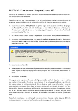 PRÁCTICA 2. Exportar un archivo grabado como MP3

Una forma de ganar espacio, es decir, de reducir el tamaño del archivo, es guardarlo en formato .mp3,
que es un archivo .wav comprimido.

Para ello, en primer lugar, debemos instalar, si no lo hemos hecho ya, un plug-in (un complemento del
programa) que permitirá este tipo de exportación, codificando el archivo que queremos guardar.

1. Buscaremos el archivo LAME_ENC.dll, en primer lugar, en la carpeta c:/Archivos de progra-
   ma/Audacity/Plug-ins. Si no está allí, significa que no está instalado. Buscamos, por tanto, el ar-
   chivo en nuestro ordenador (o bien en Internet) y después lo pegamos en la carpeta c:/Archivos de
   programa/Audacity/Plug-ins.

2. En Audacity, vamos al menú Archivo > Preferencias. Seleccionamos la solapa Formatos de archivo.

3. En la parte inferior de esta ventana, está la sección Opciones de exportación a MP3. Hacemos clic
   en el botón Buscar librería. Nos aparecerá el siguiente aviso, preguntándonos si queremos localizar
   el archivo codificador LAME:




4. Pulsamos sobre el botón Sí.

5. Nos aparecerá una ventana para buscar y seleccionar este archivo. Lo buscamos en la ruta donde lo
   hemos pegado: c:/Archivos de programa/Audacity/Plug-ins. Y lo seleccionamos, haciendo clic so-
   bre él.

6. Hacemos clic en Aceptar.

Ahora ya podemos exportar en formato mp3. Algo aconsejable es añadir etiquetas a nuestro archivo,
que mostrarán información referente al mismo. Se trata de las etiquetas ID3. Esto es especialmente
útil cuando se trata de archivos extraídos de CDs, en donde se puede incluir información a cerca del
autor, cantante, nombre del álbum al que pertenece, nombre de la canción, año de edición, etc. Tam-
bién es útil si deseamos recordar cierta información relacionada con nuestro archivo grabado. Más tar-
de, no será necesario abrir y escuchar el archivo: simplemente pasando el puntero del ratón por el
icono del archivo, en el Explorador de Windows, se mostrará la etiqueta con la información guardada
aquí.

Para añadir una etiqueta a un archivo mp3, nos vamos al menú Proyecto > Editar etiquetas ID3. En la
ventana emergente, introducimos la información que deseamos guardar con el archivo.
 