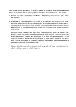 Otra cosa que es importante a tener en cuenta es el grado de compresión que deseamos para nuestro
archivo mp3 resultante. Ésta es la diferencia entre que nuestro archivo tenga mejor o peor calidad.

1. Para ello, nos vamos nuevamente al menú Archivo > Preferencias y seleccionamos la solapa Forma-
   tos de archivo.

2. En Opciones de exportación a MP3, en la entrada de texto Bit Rate seleccionamos una de las op-
   ciones que nos ofrecen. Nuevamente, esto dependerá de la calidad de sonido y el tamaño de archi-
   vo resultante que deseemos, por lo que hemos de valorar cuál será la función de nuestro archivo,
   para decidirnos por una mayor calidad-mayor tamaño de archivo o una menor calidad-menor tama-
   ño de archivo.

   Una buena opción, que estaría en el punto medio, sería seleccionar la opción 128, que sería el es-
   tándar y que está seleccionada de forma predeterminada por el programa. Guardarlo con una com-
   presión menor de 112 supondría muy mala calidad. Si se quiere una calidad semejante a la que
   aprecia el oído en una reproducción de un CD de audio, se puede elegir la compresión 256. En rea-
   lidad, cualquier opción entre 112 y 256 sería aconsejable, pero debemos comprobar siempre que la
   pérdida de calidad no es apreciable por el oído.

   Para una aplicación multimedia, se aconseja usar la compresión 256, lo que mantendrá todo lo po-
   sible la calidad con que se ha grabado el archivo.
 