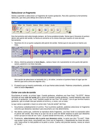 Seleccionar un fragmento
Vamos a aprender a seleccionar un fragmento de nuestra grabación. Para ello usaremos la herramienta
Selección, que está justo debajo de la barra de menú:




Esta herramienta está seleccionada siempre, de forma predeterminada. Vemos que si llevamos el puntero
dentro del patrón del sonido, la flecha se convierte en la misma línea que muestra el icono de esta
herramienta.
1. Hacemos clic en un punto cualquiera del patrón de sonido. Vemos que en ese punto se inserta una
   línea.




2. Ahora, mientras pulsamos la tecla Mayús., vamos a hacer clic nuevamente en otro punto del patrón
   sonoro, posterior a la línea marcada.




   Otra opción de seleccionar es haciendo clic y, sin soltar, arrastrar el puntero hasta el lugar que de-
   seemos (que sería como ese segundo clic).

3. El espacio que se muestra sombreado, es lo que hemos seleccionado. Podemos comprobarlo, pulsando
   sobre el botón Reproducir.


Cortar una cola de sonido
Escuchamos el sonido, en primer lugar. Cuando grabamos, añadimos una frase final: “YA ESTÁ”. Hemos
simulado así esas colas de sonido que a veces nos quedan cuando grabamos, cuando hablamos algo antes
de cortar la grabación. Una “cola” también puede ser ese final “sin sonido”, con el que termina nuestra
grabación, que no añade más que tamaño al archivo y, a veces, con un siseo.
Lo que vamos a aprender a hacer es cortar esta “cola de sonido” del final.
1. Escuchamos cuidadosamente el archivo. Tras la primera audición, podemos seleccionar el fragmento
   concreto que deseamos reproducir para escucharlo con más detenimiento.
2. Nos damos cuenta que, conforme se reproduce dicho fragmento, una línea verde va avanzando sobre
   el patrón del sonido. Esta línea es la que nos da la clave de dónde empieza la parte que deseamos
   cortar (ya que se trata de una “cola”, la parte donde termina está… al final del patrón).
3. Finalmente, seleccionamos sólo la parte que deseamos cortar, la parte que dice “Ya está”. Pode-
   mos probar varias veces, escuchando una y otra vez el fragmento, y desplazando las líneas de selec-
   ción, hasta afinar lo más posible en la parte a cortar. Cuanto más precisos seamos, menos se notará
   el “corte”.
 