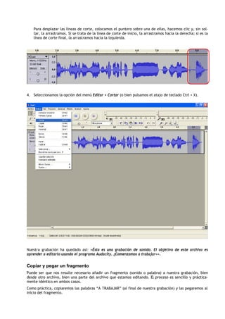 Para desplazar las líneas de corte, colocamos el puntero sobre una de ellas, hacemos clic y, sin sol-
   tar, la arrastramos. Si se trata de la línea de corte de inicio, la arrastramos hacia la derecha; si es la
   línea de corte final, la arrastramos hacia la izquierda.




4. Seleccionamos la opción del menú Editar > Cortar (o bien pulsamos el atajo de teclado Ctrl + X).




Nuestra grabación ha quedado así: «Ésta es una grabación de sonido. El objetivo de este archivo es
aprender a editarlo usando el programa Audacity. ¡Comenzamos a trabajar»».


Copiar y pegar un fragmento
Puede ser que nos resulte necesario añadir un fragmento (sonido o palabra) a nuestra grabación, bien
desde otro archivo, bien una parte del archivo que estamos editando. El proceso es sencillo y práctica-
mente idéntico en ambos casos.
Como práctica, copiaremos las palabras “A TRABAJAR” (al final de nuestra grabación) y las pegaremos al
inicio del fragmento.
 
