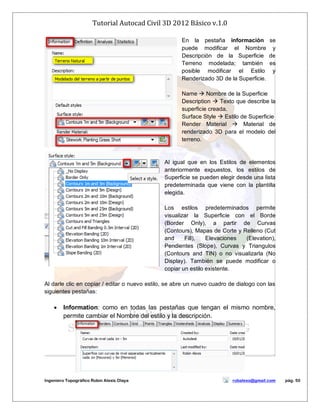 Tutorial Autocad Civil 3D 2012 Básico v.1.0
Ingeniero Topográfico Robin Alexis Olaya robalexo@gmail.com pág. 50
En la pestaña información se
puede modificar el Nombre y
Descripción de la Superficie de
Terreno modelada; también es
posible modificar el Estilo y
Renderizado 3D de la Superficie.
Name  Nombre de la Superficie
Description  Texto que describe la
superficie creada.
Surface Style  Estilo de Superficie
Render Material  Material de
renderizado 3D para el modelo del
terreno.
Al igual que en los Estilos de elementos
anteriormente expuestos, los estilos de
Superficie se pueden elegir desde una lista
predeterminada que viene con la plantilla
elegida.
Los estilos predeterminados permite
visualizar la Superficie con el Borde
(Border Only), a partir de Curvas
(Contours), Mapas de Corte y Relleno (Cut
and Fill), Elevaciones (Elevation),
Pendientes (Slope), Curvas y Triangulos
(Contours and TIN) o no visualizarla (No
Display). También se puede modificar o
copiar un estilo existente.
Al darle clic en copiar / editar o nuevo estilo, se abre un nuevo cuadro de dialogo con las
siguientes pestañas:
 Information: como en todas las pestañas que tengan el mismo nombre,
permite cambiar el Nombre del estilo y la descripción.
 