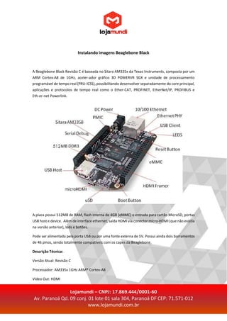 Lojamundi – CNPJ: 17.869.444/0001-60
Av. Paranoá Qd. 09 conj. 01 lote 01 sala 304, Paranoá DF CEP: 71.571-012
www.lojamundi.com.br
Instalando imagens Beaglebone Black
A Beaglebone Black Revisão C é baseada no Sitara AM335x da Texas Instruments, composta por um
ARM Cortex-A8 de 1GHz, aceler-ador gráfico 3D POWERVR SGX e unidade de processamento
programável de tempo real (PRU-ICSS), possibilitando desenvolver separadamente do core principal,
aplicações e protocolos de tempo real como o Ether-CAT, PROFINET, EtherNet/IP, PROFIBUS e
Eth-er-net Powerlink.
A placa possui 512MB de RAM, flash interna de 4GB (eMMC) e entrada para cartão MicroSD, portas
USB host e device. Além de interface ethernet, saída HDMI via conector micro-HDMI (que não existia
na versão anterior), leds e botões.
Pode ser alimentada pela porta USB ou por uma fonte externa de 5V. Possui ainda dois barramentos
de 46 pinos, sendo totalmente compatíveis com os capes da Beaglebone.
Descrição Técnica:
Versão Atual: Revisão C
Processador: AM335x 1GHz ARM® Cortex-A8
Video Out: HDMI
 