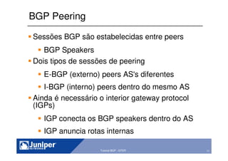 11Copyright © 2003 Juniper Networks, Inc. Proprietary and Confidential www.juniper.net 11Tutorial BGP - GTER
BGP Peering
Sessões BGP são estabelecidas entre peers
BGP Speakers
Dois tipos de sessões de peering
E-BGP (externo) peers AS's diferentes
I-BGP (interno) peers dentro do mesmo AS
Ainda é necessário o interior gateway protocol
(IGPs)
IGP conecta os BGP speakers dentro do AS
IGP anuncia rotas internas
 