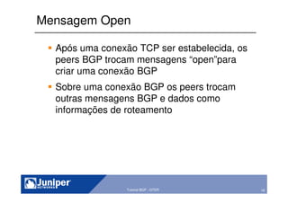 16Copyright © 2003 Juniper Networks, Inc. Proprietary and Confidential www.juniper.net 16Tutorial BGP - GTER
Mensagem Open
Após uma conexão TCP ser estabelecida, os
peers BGP trocam mensagens “open”para
criar uma conexão BGP
Sobre uma conexão BGP os peers trocam
outras mensagens BGP e dados como
informações de roteamento
 