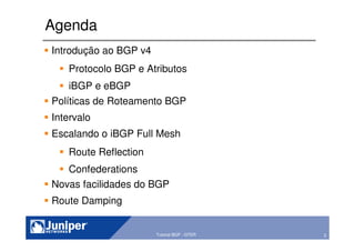 2Copyright © 2003 Juniper Networks, Inc. Proprietary and Confidential www.juniper.net 2Tutorial BGP - GTER
Agenda
Introdução ao BGP v4
Protocolo BGP e Atributos
iBGP e eBGP
Políticas de Roteamento BGP
Intervalo
Escalando o iBGP Full Mesh
Route Reflection
Confederations
Novas facilidades do BGP
Route Damping
 