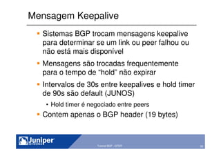 20Copyright © 2003 Juniper Networks, Inc. Proprietary and Confidential www.juniper.net 20Tutorial BGP - GTER
Mensagem Keepalive
Sistemas BGP trocam mensagens keepalive
para determinar se um link ou peer falhou ou
não está mais disponível
Mensagens são trocadas frequentemente
para o tempo de “hold” não expirar
Intervalos de 30s entre keepalives e hold timer
de 90s são default (JUNOS)
• Hold timer é negociado entre peers
Contem apenas o BGP header (19 bytes)
 
