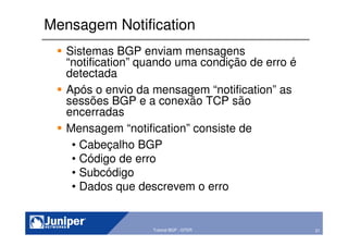 21Copyright © 2003 Juniper Networks, Inc. Proprietary and Confidential www.juniper.net 21Tutorial BGP - GTER
Mensagem Notification
Sistemas BGP enviam mensagens
“notification” quando uma condição de erro é
detectada
Após o envio da mensagem “notification” as
sessões BGP e a conexão TCP são
encerradas
Mensagem “notification” consiste de
• Cabeçalho BGP
• Código de erro
• Subcódigo
• Dados que descrevem o erro
 