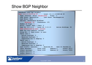 24Copyright © 2003 Juniper Networks, Inc. Proprietary and Confidential www.juniper.net 24Tutorial BGP - GTER
Show BGP Neighbor
user@host> show bgp neighbor
Peer: 11.1.1.2+179 AS 29 Local: 11.1.1.1+1048 AS 29
Type: Internal State: Established Flags: <>
Last State: OpenConfirm Last Event: RecvKeepAlive
Last Error: None
Options: <Preference HoldTime>
Holdtime: 90 Preference: 170
Number of flaps: 1
Error: "Cease" Sent: 1 Recv: 0
Peer ID: 11.1.1.2 Local ID: 0.0.0.0 Active Holdtime: 90
NLRI advertised by peer: unicast
NLRI for this session: unicast
Group Bit: 0 Send state: in sync
Table inet.0
Active Prefixes: 0
Received Prefixes: 0
Suppressed due to damping: 0
Table inet.2
Active Prefixes: 0
Received Prefixes: 0
Suppressed due to damping: 0
Last traffic (seconds): Received 25 Sent 21 Checked 21
Input messages: Total 4143 Updates 0 Octets 78717
Output messages: Total 4156 Updates 10 Octets 79303
Output Queue[0]: 0
Output Queue[1]: 0
 