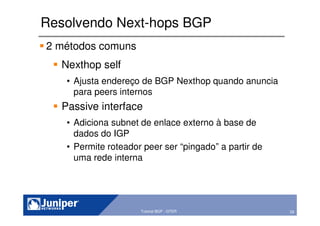 29Copyright © 2003 Juniper Networks, Inc. Proprietary and Confidential www.juniper.net 29Tutorial BGP - GTER
Resolvendo Next-hops BGP
2 métodos comuns
Nexthop self
• Ajusta endereço de BGP Nexthop quando anuncia
para peers internos
Passive interface
• Adiciona subnet de enlace externo à base de
dados do IGP
• Permite roteador peer ser “pingado” a partir de
uma rede interna
 