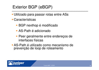 36Copyright © 2003 Juniper Networks, Inc. Proprietary and Confidential www.juniper.net 36Tutorial BGP - GTER
Exterior BGP (eBGP)
Utilizado para passar rotas entre ASs
Características
BGP nexthop é modificado
AS-Path é adicionado
Peer geralmente entre endereços de
interfaces físicas
AS-Path é utilizado como mecanismo de
prevenção de loop de roteamento
 
