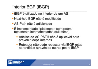 38Copyright © 2003 Juniper Networks, Inc. Proprietary and Confidential www.juniper.net 38Tutorial BGP - GTER
Interior BGP (iBGP)
iBGP é utilizado no interior de um AS
Next-hop BGP não é modificado
AS-Path não é adicionado
É implementado tipicamente com peers
totalmente interconectados (full mesh)
Análise de AS-PATH não é aplicável para
prevenir loops internos
Roteador não pode repassar via iBGP rotas
aprendidas através de outros peers iBGP
 