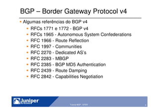 4Copyright © 2003 Juniper Networks, Inc. Proprietary and Confidential www.juniper.net 4Tutorial BGP - GTER
BGP – Border Gateway Protocol v4
Algumas referências do BGP v4
RFCs 1771 e 1772 - BGP v4
RFCs 1965 - Autonomous System Confederations
RFC 1966 - Route Reflection
RFC 1997 - Communities
RFC 2270 - Dedicated AS’s
RFC 2283 - MBGP
RFC 2385 - BGP MD5 Authentication
RFC 2439 - Route Damping
RFC 2842 - Capabilities Negotiation
 
