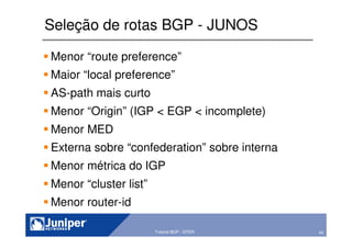 42Copyright © 2003 Juniper Networks, Inc. Proprietary and Confidential www.juniper.net 42Tutorial BGP - GTER
Seleção de rotas BGP - JUNOS
Menor “route preference”
Maior “local preference”
AS-path mais curto
Menor “Origin” (IGP < EGP < incomplete)
Menor MED
Externa sobre “confederation” sobre interna
Menor métrica do IGP
Menor “cluster list”
Menor router-id
 