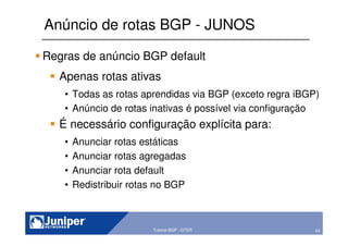 43Copyright © 2003 Juniper Networks, Inc. Proprietary and Confidential www.juniper.net 43Tutorial BGP - GTER
Anúncio de rotas BGP - JUNOS
Regras de anúncio BGP default
Apenas rotas ativas
• Todas as rotas aprendidas via BGP (exceto regra iBGP)
• Anúncio de rotas inativas é possível via configuração
É necessário configuração explícita para:
• Anunciar rotas estáticas
• Anunciar rotas agregadas
• Anunciar rota default
• Redistribuir rotas no BGP
 