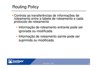 44Copyright © 2003 Juniper Networks, Inc. Proprietary and Confidential www.juniper.net 44Tutorial BGP - GTER
Routing Policy
Controla as transferências de informações de
roteamento entre a tabela de roteamento e cada
protocolo de roteamento
Informação de roteamento entrante pode ser
ignorada ou modificada
Informação de roteamento saínte pode ser
suprimida ou modificada
 
