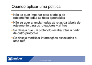 45Copyright © 2003 Juniper Networks, Inc. Proprietary and Confidential www.juniper.net 45Tutorial BGP - GTER
Quando aplicar uma política
Não se quer importar para a tabela de
roteamento todas as rotas aprendidas
Não se quer anunciar todas as rotas da tabela de
roteamento para os roteadores vizinhos
Se deseja que um protocolo receba rotas a partir
de outro protocolo
Se deseja modificar informações associadas a
uma rota
 