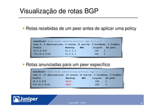 48Copyright © 2003 Juniper Networks, Inc. Proprietary and Confidential www.juniper.net 48Tutorial BGP - GTER
Visualização de rotas BGP
Rotas recebidas de um peer antes de aplicar uma policy
Rotas anunciadas para um peer específico
user@host> show route advertising-protocol bgp 11.1.1.2
inet.0: 10 destinations, 10 routes (8 active, 0 holddown, 2 hidden)
Prefix Nexthop MED Lclpref AS path
10.0.0.0/8 Self 100 I
172.16.0.0/12 Self 100 I
user@host> show route receive-protocol bgp 11.1.1.1
inet.0: 6 destinations, 6 routes (5 active, 0 holddown, 1 hidden)
Prefix Nexthop MED Lclpref AS path
10.0.0.0/8 11.1.1.1 100 I
172.16.0.0/12 11.1.1.1 100 I
 