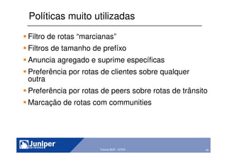 49Copyright © 2003 Juniper Networks, Inc. Proprietary and Confidential www.juniper.net 49Tutorial BGP - GTER
Políticas muito utilizadas
Filtro de rotas “marcianas”
Filtros de tamanho de prefíxo
Anuncia agregado e suprime específicas
Preferência por rotas de clientes sobre qualquer
outra
Preferência por rotas de peers sobre rotas de trânsito
Marcação de rotas com communities
 