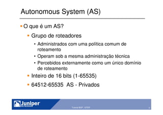 5Copyright © 2003 Juniper Networks, Inc. Proprietary and Confidential www.juniper.net 5Tutorial BGP - GTER
Autonomous System (AS)
O que é um AS?
Grupo de roteadores
• Administrados com uma política comum de
roteamento
• Operam sob a mesma administração técnica
• Percebidos externamente como um único domínio
de roteamento
Inteiro de 16 bits (1-65535)
64512-65535 AS - Privados
 