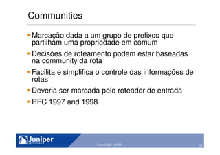 50Copyright © 2003 Juniper Networks, Inc. Proprietary and Confidential www.juniper.net 50Tutorial BGP - GTER
Communities
Marcação dada a um grupo de prefixos que
partilham uma propriedade em comum
Decisões de roteamento podem estar baseadas
na community da rota
Facilita e simplifica o controle das informações de
rotas
Deveria ser marcada pelo roteador de entrada
RFC 1997 and 1998
 