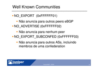 51Copyright © 2003 Juniper Networks, Inc. Proprietary and Confidential www.juniper.net 51Tutorial BGP - GTER
Well Known Communities
NO_EXPORT (0xFFFFFF01)
Não anuncia para outros peers eBGP
NO_ADVERTISE (0xFFFFFF02)
Não anuncia para nenhum peer
NO_EXPORT_SUBCONFED (0xFFFFFF03)
Não anuncia para outros ASs, incluindo
membros de uma confederation
 