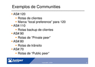 52Copyright © 2003 Juniper Networks, Inc. Proprietary and Confidential www.juniper.net 52Tutorial BGP - GTER
Exemplos de Communities
AS#:120
Rotas de clientes
Marca “local preference” para 120
AS#:110
Rotas backup de clientes
AS#:90
Rotas de “Private peer”
AS#:80
Rotas de trânsito
AS#:70
Rotas de “Public peer”
 